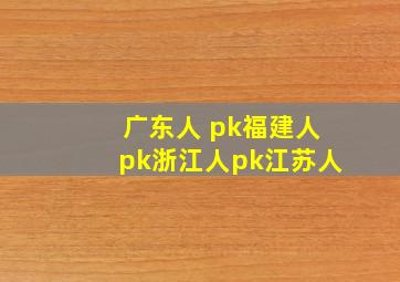 广东人 pk福建人pk浙江人pk江苏人